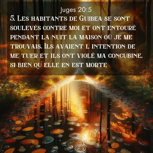 Segond21 Juges  ; image nature: image avec le verset biblique :Les habitants de Guibea se sont soulevés contre moi et ont entouré pendant la nuit la maison où je me trouvais. Ils avaient l&#039;intention de me tuer et ils ont violé ma concubine, si bien qu&#039;elle en est morte. ;  ; 20:5