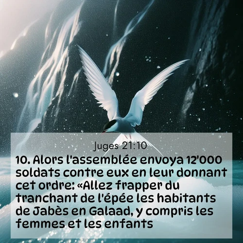 Segond21 Juges  ; image nature: image avec le verset biblique :Alors l&#039;assemblée envoya 12&#039;000 soldats contre eux en leur donnant cet ordre: «Allez frapper du tranchant de l&#039;épée les habitants de Jabès en Galaad, y compris les femmes et les enfants. ;  ; 21:10