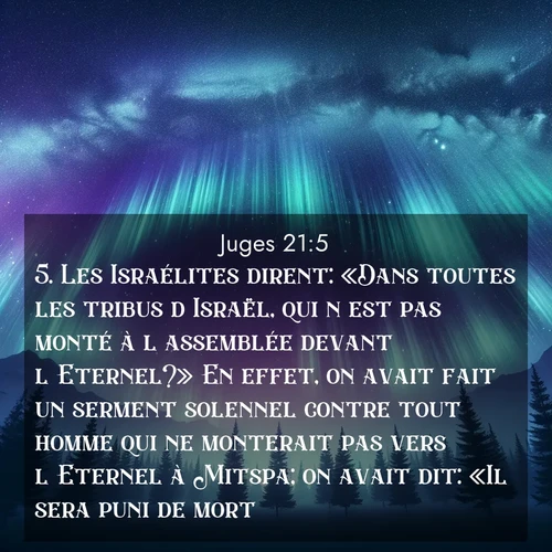 Segond21 Juges  ; image nature: image avec le verset biblique :Les Israélites dirent: «Dans toutes les tribus d&#039;Israël, qui n&#039;est pas monté à l&#039;assemblée devant l&#039;Eternel?» En effet, on avait fait un serment solennel contre tout homme qui ne monterait pas vers l&#039;Eternel à Mitspa; on avait dit: «Il sera puni de mort.» ;  ; 21:5