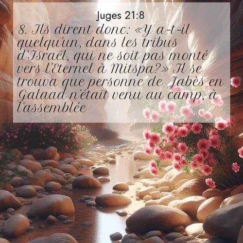 Segond21 Juges  ; image nature: image avec le verset biblique :Ils dirent donc: «Y a-t-il quelqu&#039;un, dans les tribus d&#039;Israël, qui ne soit pas monté vers l&#039;Eternel à Mitspa?» Il se trouva que personne de Jabès en Galaad n&#039;était venu au camp, à l&#039;assemblée. ;  ; 21:8