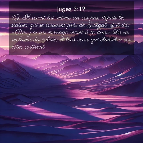 Segond21 Juges  ; image nature: image avec le verset biblique :Il revint lui-même sur ses pas, depuis les statues qui se trouvent près de Guilgal, et il dit: «Roi, j&#039;ai un message secret à te dire.» Le roi réclama du calme, et tous ceux qui étaient à ses côtés sortirent. ;  ; 3:19