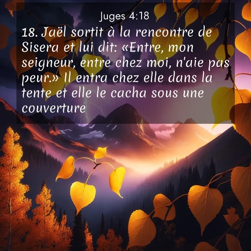 Segond21 Juges  ; image nature: image avec le verset biblique :Jaël sortit à la rencontre de Sisera et lui dit: «Entre, mon seigneur, entre chez moi, n&#039;aie pas peur.» Il entra chez elle dans la tente et elle le cacha sous une couverture. ;  ; 4:18
