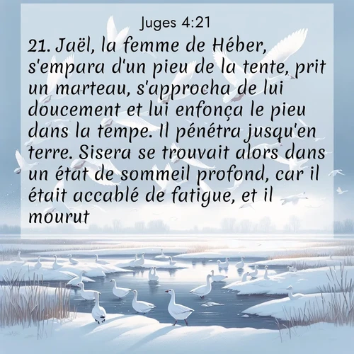 Segond21 Juges  ; image nature: image avec le verset biblique :Jaël, la femme de Héber, s&#039;empara d&#039;un pieu de la tente, prit un marteau, s&#039;approcha de lui doucement et lui enfonça le pieu dans la tempe. Il pénétra jusqu&#039;en terre. Sisera se trouvait alors dans un état de sommeil profond, car il était accablé de fatigue, et il mourut. ;  ; 4:21