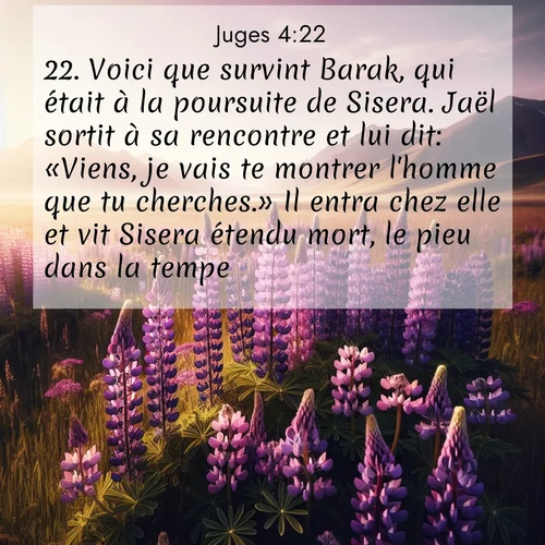 Segond21 Juges  ; image nature: image avec le verset biblique :Voici que survint Barak, qui était à la poursuite de Sisera. Jaël sortit à sa rencontre et lui dit: «Viens, je vais te montrer l&#039;homme que tu cherches.» Il entra chez elle et vit Sisera étendu mort, le pieu dans la tempe. ;  ; 4:22