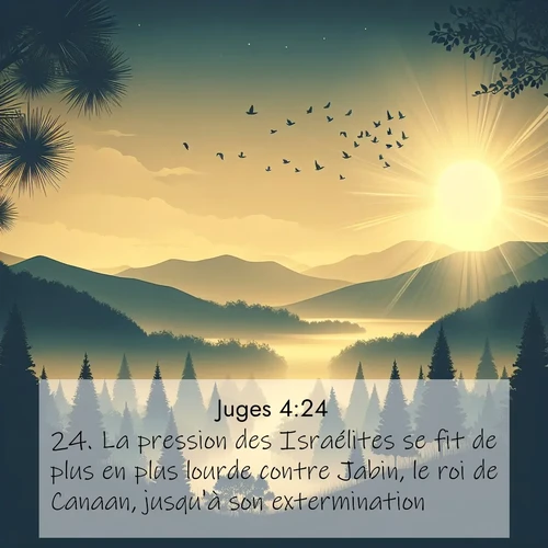 Segond21 Juges  ; image nature: image avec le verset biblique :La pression des Israélites se fit de plus en plus lourde contre Jabin, le roi de Canaan, jusqu&#039;à son extermination. ;  ; 4:24