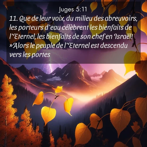 Segond21 Juges  ; image nature: image avec le verset biblique :Que de leur voix, du milieu des abreuvoirs, les porteurs d&#039;eau célèbrent les bienfaits de l&#039;Eternel, les bienfaits de son chef en Israël! »Alors le peuple de l&#039;Eternel est descendu vers les portes: ;  ; 5:11