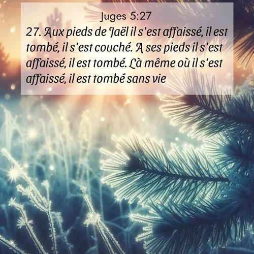 Segond21 Juges  ; image nature: image avec le verset biblique :Aux pieds de Jaël il s&#039;est affaissé, il est tombé, il s&#039;est couché. A ses pieds il s&#039;est affaissé, il est tombé. Là même où il s&#039;est affaissé, il est tombé sans vie. ;  ; 5:27