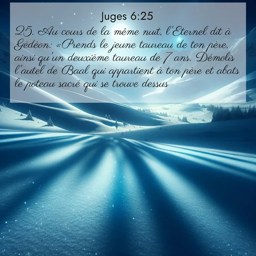 Segond21 Juges  ; image nature: image avec le verset biblique :Au cours de la même nuit, l&#039;Eternel dit à Gédéon: «Prends le jeune taureau de ton père, ainsi qu&#039;un deuxième taureau de 7 ans. Démolis l&#039;autel de Baal qui appartient à ton père et abats le poteau sacré qui se trouve dessus. ;  ; 6:25