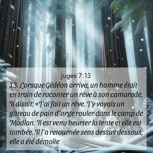 Segond21 Juges  ; image nature: image avec le verset biblique :Lorsque Gédéon arriva, un homme était en train de raconter un rêve à son camarade. Il disait: «J&#039;ai fait un rêve. J&#039;y voyais un gâteau de pain d&#039;orge rouler dans le camp de Madian. Il est venu heurter la tente et elle est tombée. Il l&#039;a retournée sens dessus dessous, elle a été démolie.» ;  ; 7:13