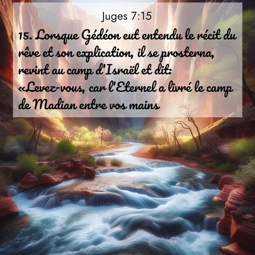 Segond21 Juges  ; image nature: image avec le verset biblique :Lorsque Gédéon eut entendu le récit du rêve et son explication, il se prosterna, revint au camp d&#039;Israël et dit: «Levez-vous, car l&#039;Eternel a livré le camp de Madian entre vos mains.» ;  ; 7:15