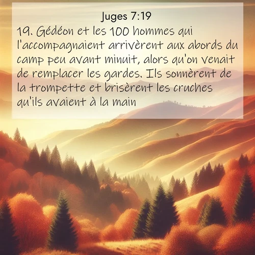 Segond21 Juges  ; image nature: image avec le verset biblique :Gédéon et les 100 hommes qui l&#039;accompagnaient arrivèrent aux abords du camp peu avant minuit, alors qu&#039;on venait de remplacer les gardes. Ils sonnèrent de la trompette et brisèrent les cruches qu&#039;ils avaient à la main. ;  ; 7:19