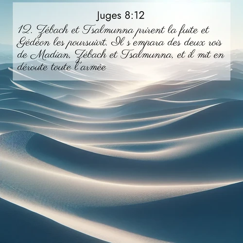 Segond21 Juges  ; image nature: image avec le verset biblique :Zébach et Tsalmunna prirent la fuite et Gédéon les poursuivit. Il s&#039;empara des deux rois de Madian, Zébach et Tsalmunna, et il mit en déroute toute l&#039;armée. ;  ; 8:12