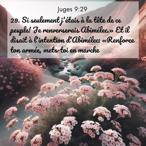 Segond21 Juges  ; image nature: image avec le verset biblique :Si seulement j&#039;étais à la tête de ce peuple! Je renverserais Abimélec.» Et il disait à l&#039;intention d&#039;Abimélec: «Renforce ton armée, mets-toi en marche!» ;  ; 9:29
