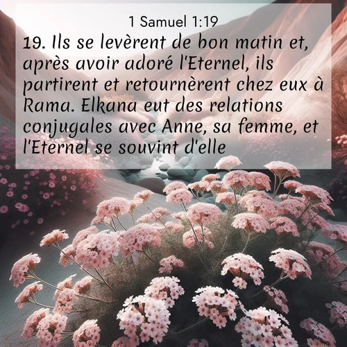 Segond21 1 Samuel  ; image nature: image avec le verset biblique :Ils se levèrent de bon matin et, après avoir adoré l&#039;Eternel, ils partirent et retournèrent chez eux à Rama. Elkana eut des relations conjugales avec Anne, sa femme, et l&#039;Eternel se souvint d&#039;elle. ;  ; 1:19