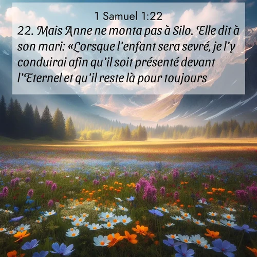 Segond21 1 Samuel  ; image nature: image avec le verset biblique :Mais Anne ne monta pas à Silo. Elle dit à son mari: «Lorsque l&#039;enfant sera sevré, je l&#039;y conduirai afin qu&#039;il soit présenté devant l&#039;Eternel et qu&#039;il reste là pour toujours.» ;  ; 1:22
