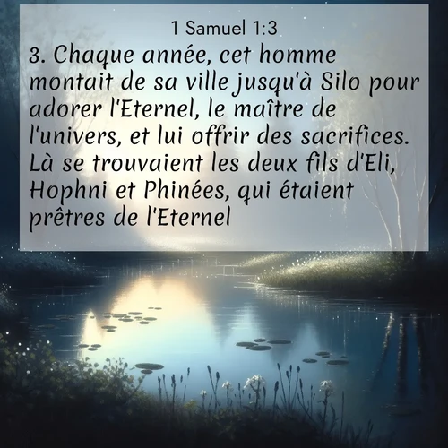 Segond21 1 Samuel  ; image nature: image avec le verset biblique :Chaque année, cet homme montait de sa ville jusqu&#039;à Silo pour adorer l&#039;Eternel, le maître de l&#039;univers, et lui offrir des sacrifices. Là se trouvaient les deux fils d&#039;Eli, Hophni et Phinées, qui étaient prêtres de l&#039;Eternel. ;  ; 1:3