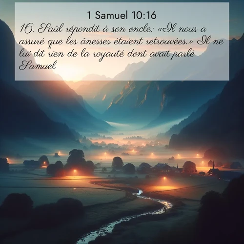 Segond21 1 Samuel  ; image nature: image avec le verset biblique :Saül répondit à son oncle: «Il nous a assuré que les ânesses étaient retrouvées.» Il ne lui dit rien de la royauté dont avait parlé Samuel. ;  ; 10:16