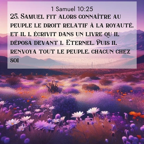 Segond21 1 Samuel  ; image nature: image avec le verset biblique :Samuel fit alors connaître au peuple le droit relatif à la royauté, et il l&#039;écrivit dans un livre qu&#039;il déposa devant l&#039;Eternel. Puis il renvoya tout le peuple, chacun chez soi. ;  ; 10:25