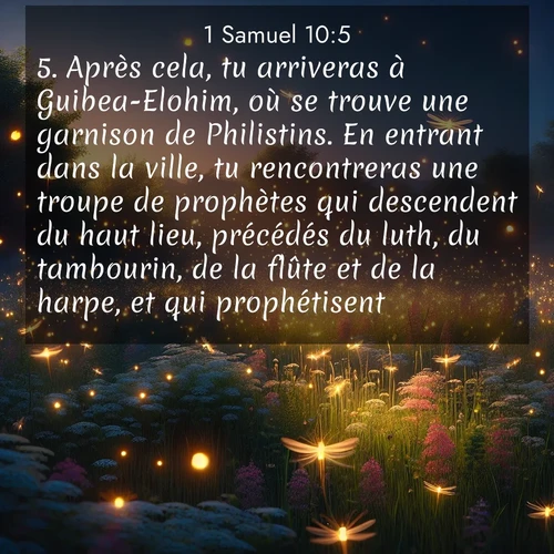 Segond21 1 Samuel  ; image nature: image avec le verset biblique :Après cela, tu arriveras à Guibea-Elohim, où se trouve une garnison de Philistins. En entrant dans la ville, tu rencontreras une troupe de prophètes qui descendent du haut lieu, précédés du luth, du tambourin, de la flûte et de la harpe, et qui prophétisent. ;  ; 10:5