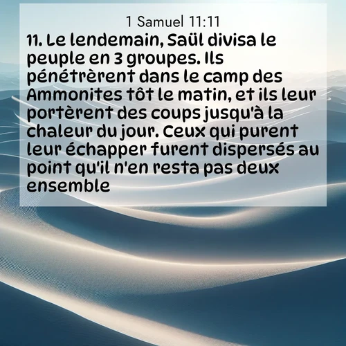 Segond21 1 Samuel  ; image nature: image avec le verset biblique :Le lendemain, Saül divisa le peuple en 3 groupes. Ils pénétrèrent dans le camp des Ammonites tôt le matin, et ils leur portèrent des coups jusqu&#039;à la chaleur du jour. Ceux qui purent leur échapper furent dispersés au point qu&#039;il n&#039;en resta pas deux ensemble. ;  ; 11:11