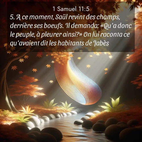 Segond21 1 Samuel  ; image nature: image avec le verset biblique :A ce moment, Saül revint des champs, derrière ses boeufs. Il demanda: «Qu&#039;a donc le peuple, à pleurer ainsi?» On lui raconta ce qu&#039;avaient dit les habitants de Jabès. ;  ; 11:5