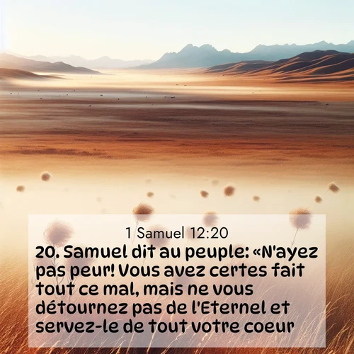 Segond21 1 Samuel  ; image nature: image avec le verset biblique :Samuel dit au peuple: «N&#039;ayez pas peur! Vous avez certes fait tout ce mal, mais ne vous détournez pas de l&#039;Eternel et servez-le de tout votre coeur. ;  ; 12:20