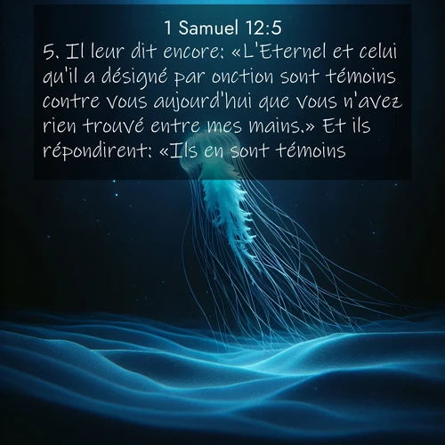 Segond21 1 Samuel  ; image nature: image avec le verset biblique :Il leur dit encore: «L&#039;Eternel et celui qu&#039;il a désigné par onction sont témoins contre vous aujourd&#039;hui que vous n&#039;avez rien trouvé entre mes mains.» Et ils répondirent: «Ils en sont témoins.» ;  ; 12:5
