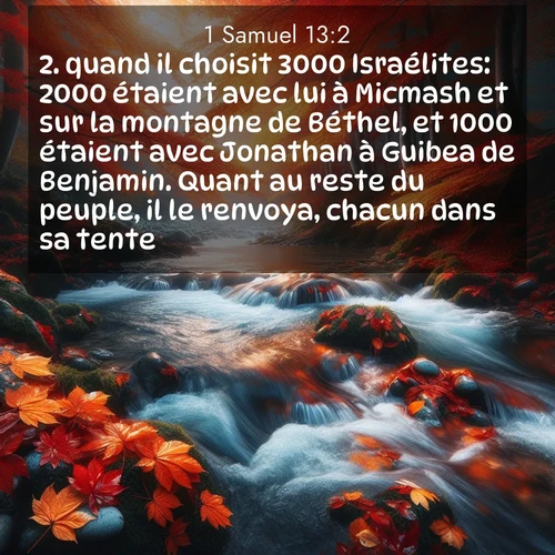 Segond21 1 Samuel  ; image nature: image avec le verset biblique :quand il choisit 3000 Israélites: 2000 étaient avec lui à Micmash et sur la montagne de Béthel, et 1000 étaient avec Jonathan à Guibea de Benjamin. Quant au reste du peuple, il le renvoya, chacun dans sa tente. ;  ; 13:2