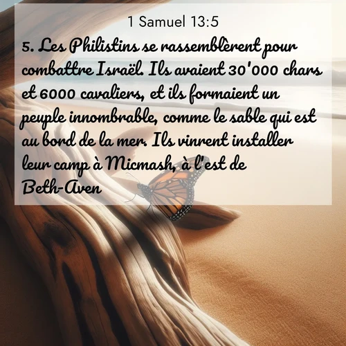 Segond21 1 Samuel  ; image nature: image avec le verset biblique :Les Philistins se rassemblèrent pour combattre Israël. Ils avaient 30&#039;000 chars et 6000 cavaliers, et ils formaient un peuple innombrable, comme le sable qui est au bord de la mer. Ils vinrent installer leur camp à Micmash, à l&#039;est de Beth-Aven. ;  ; 13:5