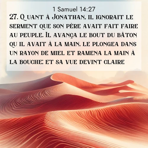 Segond21 1 Samuel  ; image nature: image avec le verset biblique :Quant à Jonathan, il ignorait le serment que son père avait fait faire au peuple. Il avança le bout du bâton qu&#039;il avait à la main, le plongea dans un rayon de miel et ramena la main à la bouche; et sa vue devint claire. ;  ; 14:27