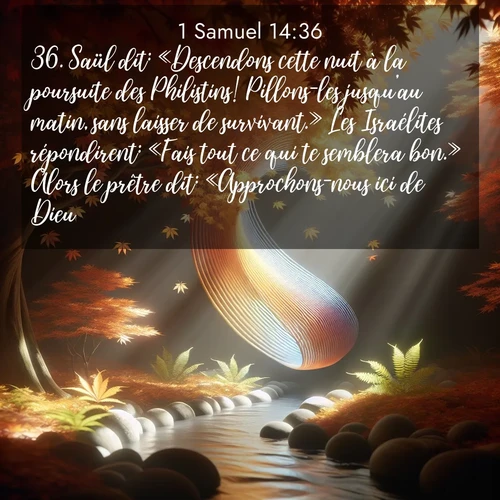 Segond21 1 Samuel  ; image nature: image avec le verset biblique :Saül dit: «Descendons cette nuit à la poursuite des Philistins! Pillons-les jusqu&#039;au matin, sans laisser de survivant.» Les Israélites répondirent: «Fais tout ce qui te semblera bon.» Alors le prêtre dit: «Approchons-nous ici de Dieu.» ;  ; 14:36