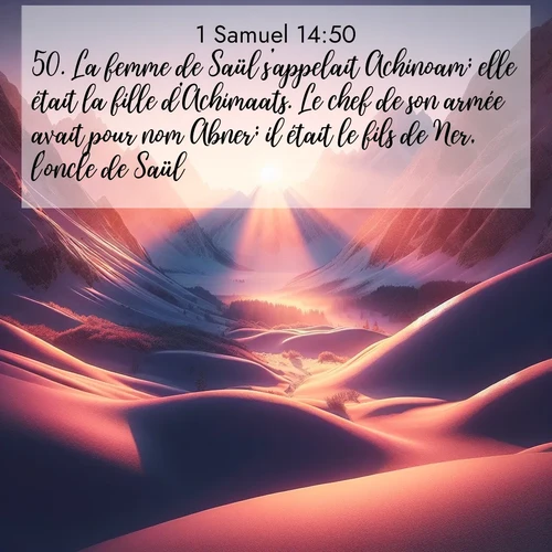 Segond21 1 Samuel  ; image nature: image avec le verset biblique :La femme de Saül s&#039;appelait Achinoam; elle était la fille d&#039;Achimaats. Le chef de son armée avait pour nom Abner; il était le fils de Ner, l&#039;oncle de Saül. ;  ; 14:50
