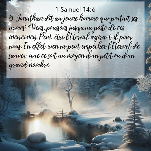 Segond21 1 Samuel  ; image nature: image avec le verset biblique :Jonathan dit au jeune homme qui portait ses armes: «Viens, poussons jusqu&#039;au poste de ces incirconcis. Peut-être l&#039;Eternel agira-t-il pour nous. En effet, rien ne peut empêcher l&#039;Eternel de sauver, que ce soit au moyen d&#039;un petit ou d&#039;un grand nombre.» ;  ; 14:6