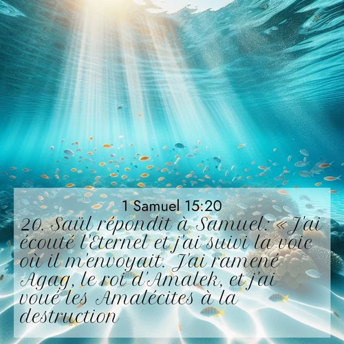 Segond21 1 Samuel  ; image nature: image avec le verset biblique :Saül répondit à Samuel: «J&#039;ai écouté l&#039;Eternel et j&#039;ai suivi la voie où il m&#039;envoyait. J&#039;ai ramené Agag, le roi d&#039;Amalek, et j&#039;ai voué les Amalécites à la destruction. ;  ; 15:20