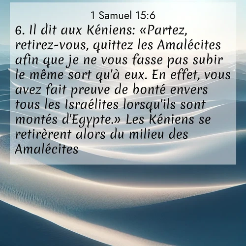 Segond21 1 Samuel  ; image nature: image avec le verset biblique :Il dit aux Kéniens: «Partez, retirez-vous, quittez les Amalécites afin que je ne vous fasse pas subir le même sort qu&#039;à eux. En effet, vous avez fait preuve de bonté envers tous les Israélites lorsqu&#039;ils sont montés d&#039;Egypte.» Les Kéniens se retirèrent alors du milieu des Amalécites. ;  ; 15:6