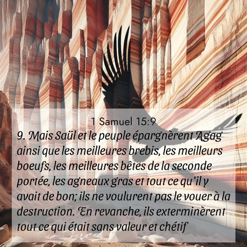 Segond21 1 Samuel  ; image nature: image avec le verset biblique :Mais Saül et le peuple épargnèrent Agag ainsi que les meilleures brebis, les meilleurs boeufs, les meilleures bêtes de la seconde portée, les agneaux gras et tout ce qu&#039;il y avait de bon; ils ne voulurent pas le vouer à la destruction. En revanche, ils exterminèrent tout ce qui était sans valeur et chétif. ;  ; 15:9