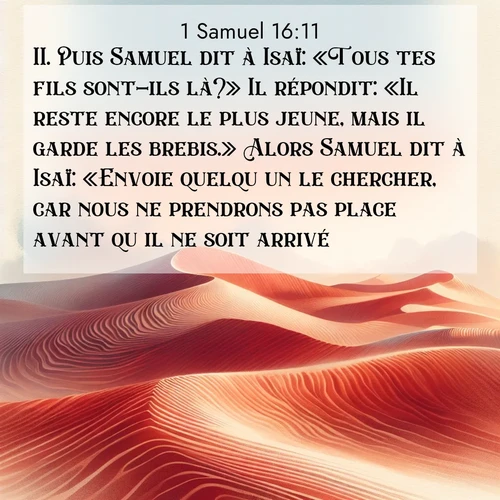 Segond21 1 Samuel  ; image nature: image avec le verset biblique :Puis Samuel dit à Isaï: «Tous tes fils sont-ils là?» Il répondit: «Il reste encore le plus jeune, mais il garde les brebis.» Alors Samuel dit à Isaï: «Envoie quelqu&#039;un le chercher, car nous ne prendrons pas place avant qu&#039;il ne soit arrivé.» ;  ; 16:11