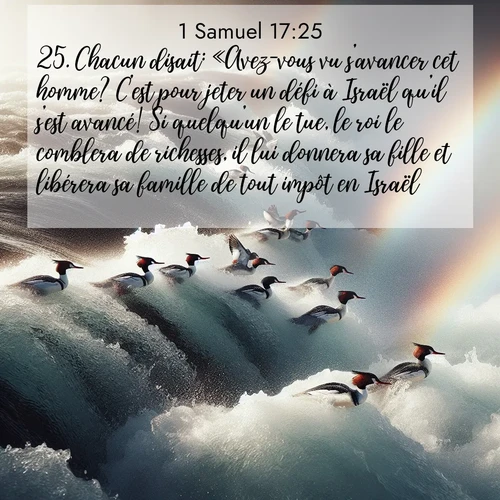 Segond21 1 Samuel  ; image nature: image avec le verset biblique :Chacun disait: «Avez-vous vu s&#039;avancer cet homme? C&#039;est pour jeter un défi à Israël qu&#039;il s&#039;est avancé! Si quelqu&#039;un le tue, le roi le comblera de richesses, il lui donnera sa fille et libérera sa famille de tout impôt en Israël.» ;  ; 17:25