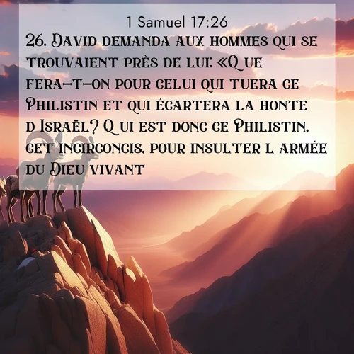 Segond21 1 Samuel  ; image nature: image avec le verset biblique :David demanda aux hommes qui se trouvaient près de lui: «Que fera-t-on pour celui qui tuera ce Philistin et qui écartera la honte d&#039;Israël? Qui est donc ce Philistin, cet incirconcis, pour insulter l&#039;armée du Dieu vivant?» ;  ; 17:26