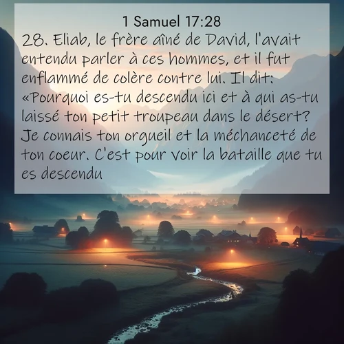 Segond21 1 Samuel  ; image nature: image avec le verset biblique :Eliab, le frère aîné de David, l&#039;avait entendu parler à ces hommes, et il fut enflammé de colère contre lui. Il dit: «Pourquoi es-tu descendu ici et à qui as-tu laissé ton petit troupeau dans le désert? Je connais ton orgueil et la méchanceté de ton coeur. C&#039;est pour voir la bataille que tu es descendu.» ;  ; 17:28