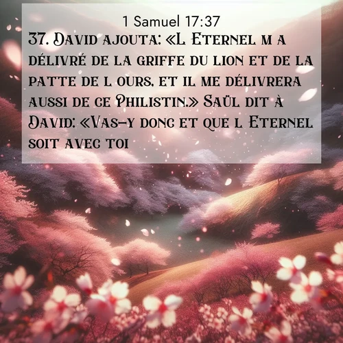 Segond21 1 Samuel  ; image nature: image avec le verset biblique :David ajouta: «L&#039;Eternel m&#039;a délivré de la griffe du lion et de la patte de l&#039;ours, et il me délivrera aussi de ce Philistin.» Saül dit à David: «Vas-y donc et que l&#039;Eternel soit avec toi!» ;  ; 17:37