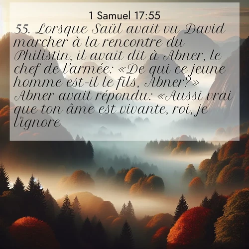 Segond21 1 Samuel  ; image nature: image avec le verset biblique :Lorsque Saül avait vu David marcher à la rencontre du Philistin, il avait dit à Abner, le chef de l&#039;armée: «De qui ce jeune homme est-il le fils, Abner?» Abner avait répondu: «Aussi vrai que ton âme est vivante, roi, je l&#039;ignore.» ;  ; 17:55