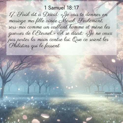 Segond21 1 Samuel  ; image nature: image avec le verset biblique :Saül dit à David: «Je vais te donner en mariage ma fille aînée Mérab. Seulement, sers-moi comme un vaillant homme et mène les guerres de l&#039;Eternel.» Il se disait: «Je ne veux pas porter la main contre lui. Que ce soient les Philistins qui le fassent!» ;  ; 18:17