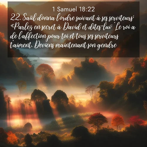 Segond21 1 Samuel  ; image nature: image avec le verset biblique :Saül donna l&#039;ordre suivant à ses serviteurs: «Parlez en secret à David et dites-lui: &#039;Le roi a de l&#039;affection pour toi et tous ses serviteurs t&#039;aiment. Deviens maintenant son gendre!&#039;» ;  ; 18:22