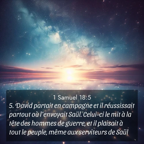 Segond21 1 Samuel  ; image nature: image avec le verset biblique :David partait en campagne et il réussissait partout où l&#039;envoyait Saül. Celui-ci le mit à la tête des hommes de guerre, et il plaisait à tout le peuple, même aux serviteurs de Saül. ;  ; 18:5