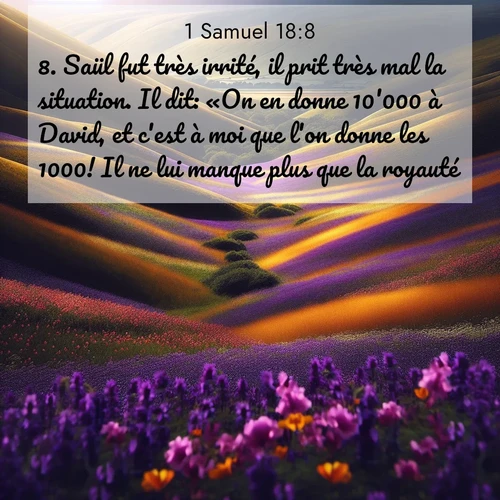 Segond21 1 Samuel  ; image nature: image avec le verset biblique :Saül fut très irrité, il prit très mal la situation. Il dit: «On en donne 10&#039;000 à David, et c&#039;est à moi que l&#039;on donne les 1000! Il ne lui manque plus que la royauté!» ;  ; 18:8