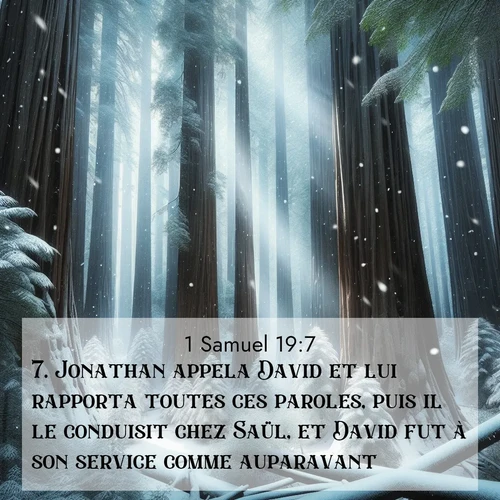 Segond21 1 Samuel  ; image nature: image avec le verset biblique :Jonathan appela David et lui rapporta toutes ces paroles, puis il le conduisit chez Saül, et David fut à son service comme auparavant. ;  ; 19:7