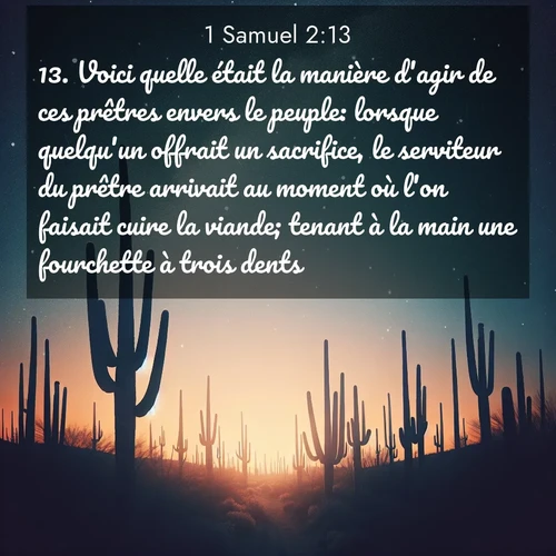 Segond21 1 Samuel  ; image nature: image avec le verset biblique :Voici quelle était la manière d&#039;agir de ces prêtres envers le peuple: lorsque quelqu&#039;un offrait un sacrifice, le serviteur du prêtre arrivait au moment où l&#039;on faisait cuire la viande; tenant à la main une fourchette à trois dents, ;  ; 2:13