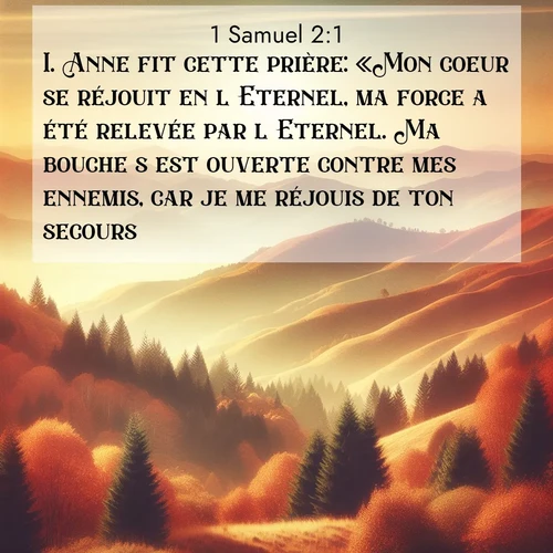 Segond21 1 Samuel  ; image nature: image avec le verset biblique :Anne fit cette prière: «Mon coeur se réjouit en l&#039;Eternel, ma force a été relevée par l&#039;Eternel. Ma bouche s&#039;est ouverte contre mes ennemis, car je me réjouis de ton secours. ;  ; 2:1