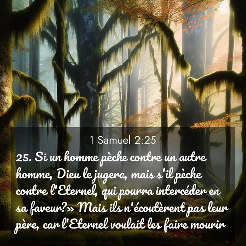 Segond21 1 Samuel  ; image nature: image avec le verset biblique :Si un homme pèche contre un autre homme, Dieu le jugera, mais s&#039;il pèche contre l&#039;Eternel, qui pourra intercéder en sa faveur?» Mais ils n&#039;écoutèrent pas leur père, car l&#039;Eternel voulait les faire mourir. ;  ; 2:25